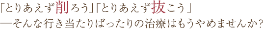 「とりあえず削ろう」「とりあえず抜こう」——そんな行き当たりばったりの治療はもうやめませんか?
